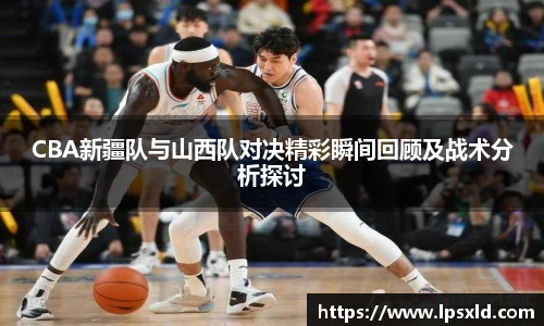 CBA新疆队与山西队对决精彩瞬间回顾及战术分析探讨